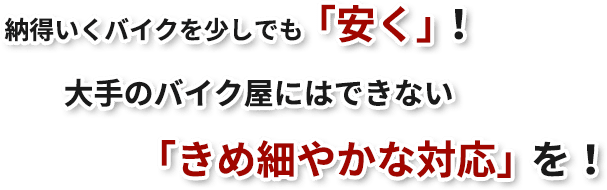 納得いくバイクを少しでも「安く」！大手のバイク屋いはできない「きめ細かな対応」を！